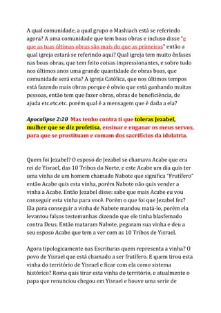 A qual comunidade, a qual grupo o Mashiach está se referindo
agora? A uma comunidade que tem boas obras e incluso disse “​e
que as tuas últimas obras são mais do que as primeiras​” então a
qual igreja estará se referindo aqui? Qual igreja tem muito ênfases
nas boas obras, que tem feito coisas impressionantes, e sobre tudo
nos últimos anos uma grande quantidade de obras boas, que
comunidade será esta? A igreja Católica, que nos últimos tempos
está fazendo mais obras porque é obvio que está ganhando muitas
pessoas, então tem que fazer obras, obras de beneficiência, de
ajuda etc.etc.etc. porém qual é a mensagem que é dada a ela?
Apocalipse 2:20 ​Mas tenho contra ti que ​toleras Jezabel,
mulher que se diz profetisa​, ensinar e enganar os meus servos,
para que se prostituam e comam dos sacrifícios da idolatria.
Quem foi Jezabel? O esposo de Jezabel se chamava Acabe que era
rei de Yisrael, das 10 Tribos do Norte, e este Acabe um dia quis ter
uma vinha de um homem chamado Nabote que significa “Frutífero”
então Acabe quis esta vinha, porém Nabote não quis vender a
vinha a Acabe. Então Jezabel disse: sabe que mais Acabe eu vou
conseguir esta vinha para você. Porém o que foi que Jezabel fez?
Ela para conseguir a vinha de Nabote mandou matá-lo, porém ela
levantou falsos testemunhas dizendo que ele tinha blasfemado
contra Deus. Então mataram Nabote, pegaram sua vinha e deu a
seu esposo Acabe que tem a ver com as 10 Tribos de Yisrael.
Agora tipologicamente nas Escrituras quem representa a vinha? O
povo de Yisrael que está chamado a ser frutífero. E quem tirou esta
vinha do território de Yisrael e ficar com ela como sistema
histórico? Roma quis tirar esta vinha do território, e atualmente o
papa que renunciou chegou em Yisrael e houve uma serie de
 