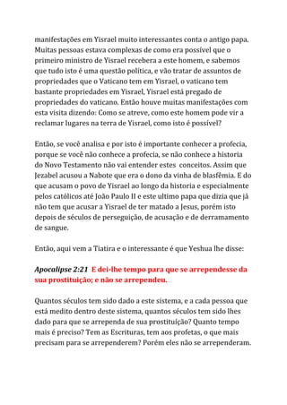 manifestações em Yisrael muito interessantes conta o antigo papa.
Muitas pessoas estava complexas de como era possível que o
primeiro ministro de Yisrael recebera a este homem, e sabemos
que tudo isto é uma questão política, e vão tratar de assuntos de
propriedades que o Vaticano tem em Yisrael, o vaticano tem
bastante propriedades em Yisrael, Yisrael está pregado de
propriedades do vaticano. Então houve muitas manifestações com
esta visita dizendo: Como se atreve, como este homem pode vir a
reclamar lugares na terra de Yisrael, como isto é possível?
Então, se você analisa e por isto é importante conhecer a profecia,
porque se você não conhece a profecia, se não conhece a historia
do Novo Testamento não vai entender estes conceitos. Assim que
Jezabel acusou a Nabote que era o dono da vinha de blasfêmia. E do
que acusam o povo de Yisrael ao longo da historia e especialmente
pelos católicos até João Paulo II e este ultimo papa que dizia que já
não tem que acusar a Yisrael de ter matado a Jesus, porém isto
depois de séculos de perseguição, de acusação e de derramamento
de sangue.
Então, aqui vem a Tiatira e o interessante é que Yeshua lhe disse:
Apocalipse 2:21 ​E dei-lhe tempo para que se arrependesse da
sua prostituição; e não se arrependeu.
Quantos séculos tem sido dado a este sistema, e a cada pessoa que
está medito dentro deste sistema, quantos séculos tem sido lhes
dado para que se arrependa de sua prostituíção? Quanto tempo
mais é preciso? Tem as Escrituras, tem aos profetas, o que mais
precisam para se arrependerem? Porém eles não se arrependeram.
 