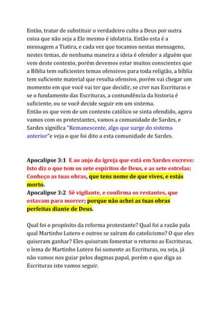 Então, tratar de substituir o verdadeiro culto a Deus por outra
coisa que não seja a Ele mesmo é idolatria. Então esta é a
mensagem a Tiatira, e cada vez que tocamos nestas mensagens,
nestes temas, de nenhuma maneira a ideia é ofender a alguém que
vem deste contexto, porém devemos estar muitos conscientes que
a Bíblia tem suficientes temas ofensivos para toda religião, a bíblia
tem suficiente material que resulta ofensivo, porém vai chegar um
momento em que você vai ter que decidir, se crer nas Escrituras e
se o fundamento das Escrituras, a contundência da historia é
suficiente, ou se você decide seguir em um sistema.
Então os que vem de um contexto católico se sinta ofendido, agora
vamos com os protestantes, vamos a comunidade de Sardes, e
Sardes significa “​Remanescente, algo que surge do sistema
anterior​”e veja o que foi dito a esta comunidade de Sardes.
Apocalipse 3:1 ​E ao anjo da igreja que está em Sardes escreve:
Isto diz o que tem os sete espíritos de Deus, e as sete estrelas:
Conheço as tuas obras​, ​que tens nome de que vives, e estás
morto​.
Apocalipse 3:2 ​Sê vigilante, e confirma os restantes, que
estavam para morrer​; ​porque não achei as tuas obras
perfeitas diante de Deus​.
Qual foi o propósito da reforma protestante? Qual foi a razão pala
qual Martinho Lutero e outros se saíram do catolicismo? O que eles
quiseram ganhar? Eles quiseram fomentar o retorno as Escrituras,
o lema de Martinho Lutero foi somente as Escrituras, ou seja, já
não vamos nos guiar pelos dogmas papal, porém o que diga as
Escrituras isto vamos seguir.
 