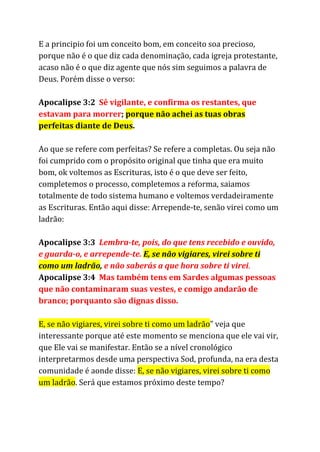 E a principio foi um conceito bom, em conceito soa precioso,
porque não é o que diz cada denominação, cada igreja protestante,
acaso não é o que diz agente que nós sim seguimos a palavra de
Deus. Porém disse o verso:
Apocalipse 3:2 ​Sê vigilante, e confirma os restantes, que
estavam para morrer​; ​porque não achei as tuas obras
perfeitas diante de Deus​.
Ao que se refere com perfeitas? Se refere a completas. Ou seja não
foi cumprido com o propósito original que tinha que era muito
bom, ok voltemos as Escrituras, isto é o que deve ser feito,
completemos o processo, completemos a reforma, saiamos
totalmente de todo sistema humano e voltemos verdadeiramente
as Escrituras. Então aqui disse: Arrepende-te, senão virei como um
ladrão:
Apocalipse 3:3 ​Lembra-te, pois, do que tens recebido e ouvido,
e guarda-o, e arrepende-te.​​E, se não vigiares, virei sobre ti
como um ladrão​, ​e não saberás a que hora sobre ti virei​.
Apocalipse 3:4 ​Mas também tens em Sardes algumas pessoas
que não contaminaram suas vestes, e comigo andarão de
branco; porquanto são dignas disso.
E, se não vigiares, virei sobre ti como um ladrão​” veja que
interessante porque até este momento se menciona que ele vai vir,
que Ele vai se manifestar. Então se a nível cronológico
interpretarmos desde uma perspectiva Sod, profunda, na era desta
comunidade é aonde disse: ​E, se não vigiares, virei sobre ti como
um ladrão​. Será que estamos próximo deste tempo?
 