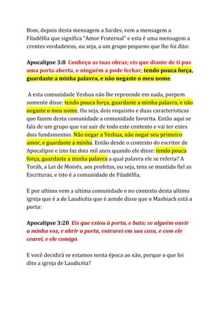 Bom, depois desta mensagem a Sardes, vem a mensagem a
Filadélfia que significa “Amor Fraternal” e esta é uma mensagem a
crentes verdadeiros, ou seja, a um grupo pequeno que lhe foi dito:
Apocalipse 3:8 ​Conheço as tuas obras; eis que diante de ti pus
uma porta aberta, e ninguém a pode fechar; ​tendo pouca força,
guardaste a minha palavra, e não negaste o meu nome​.
A esta comunidade Yeshua não lhe repreende em nada, porpem
somente disse: ​tendo pouca força, guardaste a minha palavra, e não
negaste o meu nome​. Ou seja, dois requisito e duas características
que fazem desta comunidade a comunidade favorita. Então aqui se
fala de um grupo que vai sair de todo este contexto e vai ter estes
dois fundamentos. ​Não negar a Yeshua, não negar seu primeiro
amor, e guardaste a minha​. Então desde o contexto do escritor de
Apocalipse e isto faz dois mil anos quando ele disse: ​tendo pouca
força, guardaste a minha palavra​a qual palavra ele se referia? A
Toráh, a Lei de Moisés, aos profetas, ou seja, tens se mantido fiel as
Escrituras, e isto é a comunidade de Filadélfia.
E por ultimo vem a ultima comunidade e no contexto desta ultimo
igreja que é a de Laudicéia que é aonde disse que o Mashiach está a
porta:
Apocalipse 3:20 ​Eis que estou à porta, e bato; se alguém ouvir
a minha voz, e abrir a porta, entrarei em sua casa, e com ele
cearei, e ele comigo​.
E você decidirá se estamos nesta época ao não, porque o que foi
dito a igreja de Laudicéia?
 