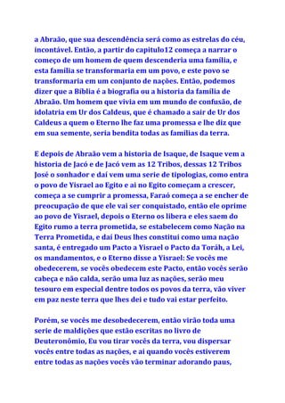 a Abraão, que sua descendência será como as estrelas do céu,
incontável. Então, a partir do capitulo12 começa a narrar o
começo de um homem de quem descenderia uma família, e
esta família se transformaria em um povo, e este povo se
transformaria em um conjunto de nações. Então, podemos
dizer que a Bíblia é a biografia ou a historia da família de
Abraão. Um homem que vivia em um mundo de confusão, de
idolatria em Ur dos Caldeus, que é chamado a sair de Ur dos
Caldeus a quem o Eterno lhe faz uma promessa e lhe diz que
em sua semente, seria bendita todas as famílias da terra.
E depois de Abraão vem a historia de Isaque, de Isaque vem a
historia de Jacó e de Jacó vem as 12 Tribos, dessas 12 Tribos
José o sonhador e daí vem uma serie de tipologias, como entra
o povo de Yisrael ao Egito e ai no Egito começam a crescer,
começa a se cumprir a promessa, Faraó começa a se encher de
preocupação de que ele vai ser conquistado, então ele oprime
ao povo de Yisrael, depois o Eterno os libera e eles saem do
Egito rumo a terra prometida, se estabelecem como Nação na
Terra Prometida, e daí Deus lhes constitui como uma nação
santa, é entregado um Pacto a Yisrael o Pacto da Toráh, a Lei,
os mandamentos, e o Eterno disse a Yisrael: Se vocês me
obedecerem, se vocês obedecem este Pacto, então vocês serão
cabeça e não calda, serão uma luz as nações, serão meu
tesouro em especial dentre todos os povos da terra, vão viver
em paz neste terra que lhes dei e tudo vai estar perfeito.
Porém, se vocês me desobedecerem, então virão toda uma
serie de maldições que estão escritas no livro de
Deuteronômio, Eu vou tirar vocês da terra, vou dispersar
vocês entre todas as nações, e ai quando vocês estiverem
entre todas as nações vocês vão terminar adorando paus,
 