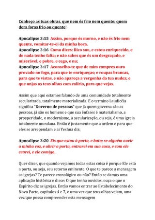 Conheço as tuas obras, que nem és frio nem quente; quem
dera foras frio ou quente​!
Apocalipse 3:15 ​Assim, porque és morno, e não és frio nem
quente, vomitar-te-ei da minha boca.
Apocalipse 3:16 ​Como dizes: Rico sou, e estou enriquecido, e
de nada tenho falta; e não sabes que és um desgraçado, e
miserável, e pobre, e cego, e nu;
Apocalipse 3:17 ​Aconselho-te que de mim compres ouro
provado no fogo, para que te enriqueças; e roupas brancas,
para que te vistas, e não apareça a vergonha da tua nudez; e
que unjas os teus olhos com colírio, para que vejas​.
Assim que aqui estamos falando de uma comunidade totalmente
secularizada, totalmente materializada. E o termino Laudicéia
significa “​Governo de pessoas​” que já quem governa são as
pessoas, já são os homens e que sua ênfases é materialismo, a
prosperidade, o modernismo, a secularização, ou seja, é uma igreja
totalmente mundana. Então é justamente que a ordem e para que
eles se arrependam e ai Yeshua diz:
Apocalipse 3:20 ​Eis que estou à porta, e bato; se alguém ouvir
a minha voz, e abrir a porta, entrarei em sua casa, e com ele
cearei, e ele comigo​.
Quer dizer, que quando vejamos todas estas coisa é porque Ele está
a porta, ou seja, seu retorno eminente. O que te parece a mensagem
as igrejas? Te parece cronológico ou não? Então se damos uma
aplicação histórica e disse: O que tenha ouvidos, ouça o que o
Espírito diz as igrejas. Então vamos entrar ao Estabelecimento do
Novo Pacto, capítulos 4 e 7, e uma vez que teus olhos vejam, uma
vez que possa compreender esta mensagem
 