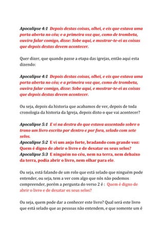 Apocalipse 4:1 ​Depois destas coisas, olhei, e eis que estava uma
porta aberta no céu; e a primeira voz que, como de trombeta,
ouvira falar comigo, disse: Sobe aqui, e mostrar-te-ei as coisas
que depois destas devem acontecer.
Quer dizer, que quando passe a etapa das igrejas, então aqui esta
dizendo:
Apocalipse 4:1 ​Depois destas coisas, olhei, e eis que estava uma
porta aberta no céu; e a primeira voz que, como de trombeta,
ouvira falar comigo, disse: Sobe aqui, e mostrar-te-ei as coisas
que depois destas devem acontecer.
Ou seja, depois da historia que acabamos de ver, depois de toda
cronologia da historia da Igreja, depois disto o que vai acontecer?
Apocalipse 5:1 ​E vi na destra do que estava assentado sobre o
trono um livro escrito por dentro e por fora, selado com sete
selos.
Apocalipse 5:2 ​E vi um anjo forte, bradando com grande voz:
Quem é digno de abrir o livro e de desatar os seus selos?
Apocalipse 5:3 ​E ninguém no céu, nem na terra, nem debaixo
da terra, podia abrir o livro, nem olhar para ele​.
Ou seja, está falando de um rolo que está selado que ninguém pode
entender, ou seja, tem a ver com algo que nós não podemos
compreender, porém a pergunta do verso 2 é : ​Quem é digno de
abrir o livro e de desatar os seus selos?
Ou seja, quem pode dar a conhecer este livro? Qual será este livro
que está selado que as pessoas não entendem, e que somente um é
 