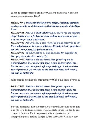 capaz de compreender e ensinar? Qual será este livro? A Toráh e
como podemos saber disto?
Isaías 29:9​Tardai, e maravilhai-vos, folgai, e clamai; bêbados
estão, mas não de vinho, andam titubeando, mas não de bebida
forte.
Isaías 29:10 ​Porque o SENHOR derramou sobre vós um espírito
de profundo sono, e fechou os vossos olhos, vendou os profetas,
e os vossos principais videntes.
Isaías 29:11 ​Por isso toda a visão vos é como as palavras de um
livro selado que se dá ao que sabe ler, dizendo: Lê isto, peço-te; e
ele dirá: Não posso, porque está selado.
Isaías 29:12 ​Ou dá-se o livro ao que não sabe ler, dizendo: Lê
isto, peço-te; e ele dirá: Não sei ler.
Isaías 29:13 ​Porque o Senhor disse: Pois que este povo se
aproxima de mim, e com a sua boca, e com os seus lábios me
honra, mas o seu coração se afasta para longe de mim e o seu
temor para comigo consiste só em mandamentos de homens,
em que foi instruído;
Sabe porque eles não podem entender? Olha o que disse o verso 13
Isaías 29:13 ​Porque o Senhor disse: Pois que este povo se
aproxima de mim, e com a sua boca, e com os seus lábios me
honra, mas o seu coração se afasta para longe de mim e o seu
temor para comigo consiste só em mandamentos de homens,
em que foi instruído;
Por isto as pessoas não podem entender este Livro, porque na hora
que vão ler o texto, as pessoas tratam de interpreta-lo a luz do que
dizem os homens. Então as pessoas não podem tratar de
interpretar por si mesma porque outros vão dizer: Não, não, não
 