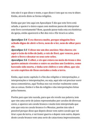 isto não é o que disse o texto, o que disse é isto que eu vou te dizer.
Então, através disto se forma religiões.
Então que por isto aqui em Apocalipse 5 diz que este livro está
selado, e quem é o único capaz com motivos puros de interpretar
este livro corretamente? Bom, quando passe toda esta era histórica
da igreja, então aparecerá o Rei dos reis e Ele tirará os selos.
Apocalipse 5:4 ​E eu chorava muito, porque ninguém fora
achado digno de abrir o livro, nem de o ler, nem de olhar para
ele.
Apocalipse 5:5 ​E disse-me um dos anciãos: Não chores; eis
aqui o Leão da tribo de Judá, a raiz de Davi, que venceu, para
abrir o livro e desatar os seus sete selos.
Apocalipse 5:6 ​E olhei, e eis que estava no meio do trono e dos
quatro animais viventes e entre os anciãos um Cordeiro, como
havendo sido morto, e tinha sete chifres e sete olhos, que são
os sete espíritos de Deus enviados a toda a terra.
Então, aqui neste capitulo é o fim das religiões e interpretações, e
interpretações e interpretações, ou seja, aqui não vai precisar ouvir
meus comentários, aqui Yeshua nos vai revelar realmente como
são as coisas. Então é o fim da religião e das interpretações feitas
pelos homens.
Porém para que isto suceda, para que ele revele sua palavra, tem
que vim uma serie de juízos representados por cavalos de diversas
cores, e aparece um cavalo branco e muito tem interpretado que
este que esta no cavalo branco é o Messias, porém isto não é
possível porque disse que depois desse vem outro cavalo que vai
tirar a paz da terra, e vai trazer guerra e depois vem outro, depois
deste cavalo branco vem uma serie de catacrisma impressionante.
 
