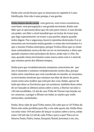 Então este cavalo branco que se menciona no capitulo 6 é uma
falsificação. Este não é uma pompa, é um gavião.
Então depois desde cavalo​vem guerras, vem crises econômicas,
vem fome, vem perseguição e um grande terremoto. Então este
líder que se apresenta disse que ele saiu para vencer, é sem duvida
um poder, um líder a nível mundial que vai tratar de trazer paz,
que diga supostamente vai trazer a paz porém, depois quando
todos digam: Paz e segurança, haverá repentina destruição. E ai se
menciona um terremoto muito grande e o tema dos terremotos é o
que o mesmo Yeshua antecipou, porque Yeshua disse que os sinais
mais contundentes acerca do fim vai ser os terremotos, e disse que
quando vejamos estes princípios de dores, ainda não é o fim. Ou
seja, quando vimos terremotos como nunca antes este é o sinal de
que estamos perto dos últimos tempos.
Então para que verdadeiramente estejamos conscientes de que
isto é eminente e estamos verdadeiramente nestes dias, porque
todos estes cataclimas que vem sucedendo no mundo, os tsunames,
os terremotos mostram que estamos nos dias de dores de parto,
assim como uma mulher que está por dar a luz. Então, apesar de
tudo que disse as Escrituras que vai acontecer, também disse antes
de ser lançado os últimos juízos sobre a terra, o Eterno vai selar a
144 mil escolhidos, 12 mil de casa Tribo de Yisrael cuja função vai
ser anunciar, a pregar a Efraim em todas as nações que estão
misturados, assimilados.
Então, Deus sabe de qual Tribo somos, Ele sabe que as 10 Tribos do
Norte não estão perdidas para Ele, e ele sabe quem são. Então Deus
vai selar estes 144 mil antes de lançar os juízos sobre a terra, então
estes 144 mil são 12 mil de cada Tribo e para o que? Para ser os
futuros Paulo, Pedro, Isaías, Ezequiel, Daniel, Jeremias e etc, etc,.
 