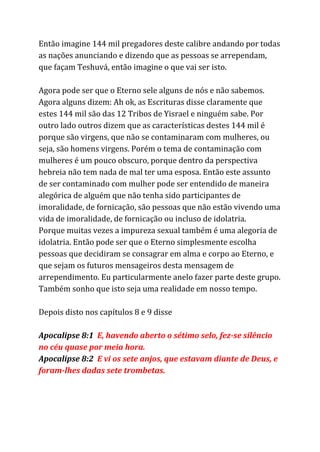 Então imagine 144 mil pregadores deste calibre andando por todas
as nações anunciando e dizendo que as pessoas se arrependam,
que façam Teshuvá, então imagine o que vai ser isto.
Agora pode ser que o Eterno sele alguns de nós e não sabemos.
Agora alguns dizem: Ah ok, as Escrituras disse claramente que
estes 144 mil são das 12 Tribos de Yisrael e ninguém sabe. Por
outro lado outros dizem que as características destes 144 mil é
porque são virgens, que não se contaminaram com mulheres, ou
seja, são homens virgens. Porém o tema de contaminação com
mulheres é um pouco obscuro, porque dentro da perspectiva
hebreia não tem nada de mal ter uma esposa. Então este assunto
de ser contaminado com mulher pode ser entendido de maneira
alegórica de alguém que não tenha sido participantes de
imoralidade, de fornicação, são pessoas que não estão vivendo uma
vida de imoralidade, de fornicação ou incluso de idolatria.
Porque muitas vezes a impureza sexual também é uma alegoria de
idolatria. Então pode ser que o Eterno simplesmente escolha
pessoas que decidiram se consagrar em alma e corpo ao Eterno, e
que sejam os futuros mensageiros desta mensagem de
arrependimento. Eu particularmente anelo fazer parte deste grupo.
Também sonho que isto seja uma realidade em nosso tempo.
Depois disto nos capítulos 8 e 9 disse
Apocalipse 8:1 ​E, havendo aberto o sétimo selo, fez-se silêncio
no céu quase por meia hora.
Apocalipse 8:2 ​E vi os sete anjos, que estavam diante de Deus, e
foram-lhes dadas sete trombetas.
 