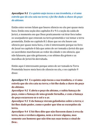 Apocalipse 9:1​E o quinto anjo tocou a sua trombeta, e vi uma
estrela que do céu caiu na terra; e foi-lhe dada a chave do poço
do abismo.
Então estes versos falam que houve silencio no céu por quase meia
hora. Então esta seção dos capítulos 8 e 9 é a seção da caída de
Jericó, o momento em que Deus praticamente vai tirar fora todos
os usurpadores que estavam na terra prometida e vai tomar a terra
prometida. Então no capitulo 8:1 disse que no céu houve um
silencio por quase meia hora, e isto é interessante porque no livro
de Josué no capitulo 6 fala que antes de ser tomada a Jericó diz que
os sacerdotes marchavam ao redor da cidade e em silencio, que
não falassem, que não gritassem, e no sétimo dia gritem e as
muralhas de Jericó foi derrubada.
Então aqui é interessante porque antes de ser tomada ta Terra
Prometida houve meia hora de silencio no céu, e no capitulo 9
disse:
Apocalipse 9:1​​E o quinto anjo tocou a sua trombeta, e vi uma
estrela que do céu caiu na terra; e foi-lhe dada a chave do poço
do abismo.
Apocalipse 9:2 ​E abriu o poço do abismo, e subiu fumaça do
poço, como a fumaça de uma grande fornalha, e com a fumaça
do poço escureceu-se o sol e o ar.
Apocalipse 9:3 ​E da fumaça vieram gafanhotos sobre a terra; e
foi-lhes dado poder, como o poder que têm os escorpiões da
terra.
Apocalipse 9:4 ​E foi-lhes dito que não fizessem dano à erva da
terra, nem a verdura alguma, nem a árvore alguma, mas
somente aos homens que não têm nas suas testas o sinal de
Deu​s.
 