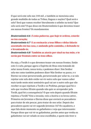 O que será este selo nos 144 mil , e também se menciona uma
grande multidão de todas as Tribos, línguas e nações? Qual será o
selo? Será que vamos receber literalmente o selinho na testa? Que
selo será este? O que disse em Deuteronômio 6 que devemos trazer
em nossas frontes? Os mandamentos
Deuteronômio 6:6 ​E estas palavras, que hoje te ordeno, estarão
no teu coração;
Deuteronômio 6:7 ​E as ensinarás a teus filhos e delas falarás
assentado em tua casa, e andando pelo caminho, e deitando-te
e levantando-te.
Deuteronômio 6:8 ​Também as atarás por sinal na tua mão, e te
serão por frontais entre os teus olhos​.
Ou seja, a Toráh é o que devemos trazer em nossas frontes. Então
este é o selo, porque agora o Espírito de Deus esta tratando de
selar nossa fronte, nossa testa, e podemos dizer: Sim Senhor
sela-me como também podemos dizer Não Senhor eu passo, e o
Eterno vai estar perseverando, perseverando por selar-te, e se nós
rejeitar este selo dele então vai vir outro selo que vamos saber
mais tarde neste mini seminário qual vai ser o outro selo que vão
receber os que rejeitam a Toráh e os Profetas, porque qual foi o
selo que recebeu Efraim quando não quis se arrepender pela
Toráh, qual foi a consequência? O que veio depois quando Efraim
rejeitou a Toráh? Veio a invasão, veio a Assíria e os levou cativo .
Primeiro em Jeremias o Eterno disse que enviará os pescadores
para tratar de nós pescar, para tratar de nos selar. Depois dos
pescadores quem vai vir segundo Jeremias 16? Os caçadores, e
aqui fala deste momento os gafanhotos e veja que interessante:
Porque disse que vai vir os gafanhotos, porém antes que venha os
gafanhotos vai ser selado os seus escolhidos, e quem não tiver o
 