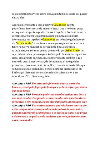 selo os gafanhotos virão sobre eles, quem tem o selo não vai passar
nada a eles.
Agora o interessante é que a palavra ​Gafanhotos​agente
poderíamos interpretar de maneira literal que isto é uma praga
rara que disse que tem poder como escorpiões e faz dano como os
escorpiões, e vai vir uma praga assim, ou outra coisa muito
interessante nesta palavra ​Gafanhotos​em hebraico gafanhoto se
diz “​Arbeh​, ​Árabe​”, e muitos estimam que o que vai ser marcar a
terceira guerra mundial na perseguição final, os últimos
cataclismas, vai ser uma guerra promovida por ​Arbeh Árabe​, ou
seja, pelos árabes, pelas nações árabes, pelo Islamismo, e que virá
crise, uma grande perseguição, e o interessante também é que
muito do que se menciona ai, da decapitação e tudo que eles
provocam, isto é uma pena que aplica o islamismo aos infiéis, que
segundo eles são incrédulos, e isto é um tema interessante. ok!
Então aqui disse que aos selados não vão sofrer dano, e em
Apocalipses 9:18 disse o seguinte.
Apocalipse 9:18 ​Por estes três foi morta a terça parte dos
homens, isto é pelo fogo, pela fumaça, e pelo enxofre, que saíam
das suas bocas.
Apocalipse 9:19 ​Porque o poder dos cavalos está na sua boca e
nas suas caudas. Porquanto as suas caudas são semelhantes a
serpentes, e têm cabeças, e com elas danificam. Apocalipse 9:19
Apocalipse 9:20 ​E os outros homens, que não foram mortos por
estas pragas, não se arrependeram das obras de suas mãos,
para não adorarem os demônios, e os ídolos de ouro, e de prata,
e de bronze, e de pedra, e de madeira, que nem podem ver, nem
ouvir, nem andar.
 