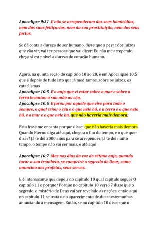 Apocalipse 9:21 ​E não se arrependeram dos seus homicídios,
nem das suas feitiçarias, nem da sua prostituição, nem dos seus
furtos.
Se dá conta a dureza do ser humano, disse que a pesar dos juízos
que vão vir, vai ter pessoas que vai dizer: Eu não me arrependo,
chegará este nível a dureza do coração humano.
Agora, na quinta seção do capitulo 10 ao 20, e em Apocalipse 10:5
que é depois de tudo isto que já meditamos, sobre os juízos, os
cataclismas
Apocalipse 10:5 ​E o anjo que vi estar sobre o mar e sobre a
terra levantou a sua mão ao céu,
Apocalipse 10:6 ​E jurou por aquele que vive para todo o
sempre, o qual criou o céu e o que nele há, e a terra e o que nela
há, e o mar e o que nele há, ​que não haveria mais demora​;
Esta frase me encanta porque disse: ​que não haveria mais demora​.
Quando Eterno diga até aqui, chegou o fim do tempo, e o que quer
dizer? Já te dei 2000 anos para se arrepender, já te dei muito
tempo, o tempo não vai ser mais, é até aqui
Apocalipse 10:7 ​Mas nos dias da voz do sétimo anjo, quando
tocar a sua trombeta, se cumprirá o segredo de Deus, como
anunciou aos profetas, seus servos.
E é interessante que depois do capitulo 10 qual capitulo segue? O
capitulo 11 e porque? Porque no capitulo 10 verso 7 disse que o
segredo, o mistério de Deus vai ser revelado as nações, então aqui
no capitulo 11 se trata de o aparecimento de duas testemunhas
anunciando a mensagem. Então, se no capitulo 10 disse que o
 