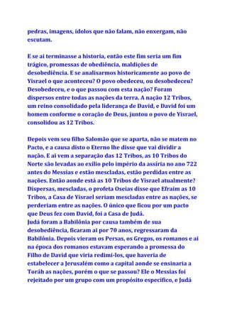 pedras, imagens, ídolos que não falam, não enxergam, não
escutam.
E se ai terminasse a historia, então este fim seria um fim
trágico, promessas de obediência, maldições de
desobediência. E se analisarmos historicamente ao povo de
Yisrael o que aconteceu? O povo obedeceu, ou desobedeceu?
Desobedeceu, e o que passou com esta nação? Foram
dispersos entre todas as nações da terra. A nação 12 Tribos,
um reino consolidado pela liderança de David, e David foi um
homem conforme o coração de Deus, juntou o povo de Yisrael,
consolidou as 12 Tribos.
Depois vem seu filho Salomão que se aparta, não se matem no
Pacto, e a causa disto o Eterno lhe disse que vai dividir a
nação. E ai vem a separação das 12 Tribos, as 10 Tribos do
Norte são levadas ao exílio pelo império da assíria no ano 722
antes do Messias e estão mescladas, estão perdidas entre as
nações. Então aonde está as 10 Tribos de Yisrael atualmente?
Dispersas, mescladas, o profeta Oseias disse que Efraim as 10
Tribos, a Casa de Yisrael seriam mescladas entre as nações, se
perderiam entre as nações. O único que ficou por um pacto
que Deus fez com David, foi a Casa de Judá.
Judá foram a Babilônia por causa também de sua
desobediência, ficaram ai por 70 anos, regressaram da
Babilônia. Depois vieram os Persas, os Gregos, os romanos e ai
na época dos romanos estavam esperando a promessa do
Filho de David que viria redimi-los, que haveria de
estabelecer a Jerusalém como a capital aonde se ensinaria a
Toráh as nações, porém o que se passou? Ele o Messias foi
rejeitado por um grupo com um propósito especifico, e Judá
 