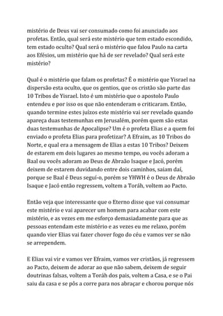 mistério de Deus vai ser consumado como foi anunciado aos
profetas. Então, qual será este mistério que tem estado escondido,
tem estado oculto? Qual será o mistério que falou Paulo na carta
aos Efésios, um mistério que há de ser revelado? Qual será este
mistério?
Qual é o mistério que falam os profetas? É o mistério que Yisrael na
dispersão esta oculto, que os gentios, que os cristão são parte das
10 Tribos de Yisrael. Isto é um mistério que o apostolo Paulo
entendeu e por isso os que não entenderam o criticaram. Então,
quando termine estes juízos este mistério vai ser revelado quando
apareça duas testemunhas em Jerusalém, porém quem são estas
duas testemunhas de Apocalipse? Um é o profeta Elias e a quem foi
enviado o profeta Elias para profetizar? A Efraim, as 10 Tribos do
Norte, e qual era a mensagem de Elias a estas 10 Tribos? Deixem
de estarem em dois lugares ao mesmo tempo, ou vocês adoram a
Baal ou vocês adoram ao Deus de Abraão Isaque e Jacó, porém
deixem de estarem duvidando entre dois caminhos, saiam daí,
porque se Baal é Deus seguí-o, porém se YHWH é o Deus de Abraão
Isaque e Jacó então regressem, voltem a Toráh, voltem ao Pacto.
Então veja que interessante que o Eterno disse que vai consumar
este mistério e vai aparecer um homem para acabar com este
mistério, e as vezes em me esforço demasiadamente para que as
pessoas entendam este mistério e as vezes eu me relaxo, porém
quando vier Elias vai fazer chover fogo do céu e vamos ver se não
se arrependem.
E Elias vai vir e vamos ver Efraim, vamos ver cristãos, já regressem
ao Pacto, deixem de adorar ao que não sabem, deixem de seguir
doutrinas falsas, voltem a Toráh dos pais, voltem a Casa, e se o Pai
saiu da casa e se pôs a corre para nos abraçar e chorou porque nós
 