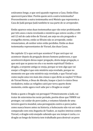 estávamos longe, o que será quando regresse a Casa. Então Elias
aparecerá para falar. Porém quem será a outra testemunha?
Provavelmente a outra testemunha será Moisés que representa a
Casa de Judá porque Judá também te sua parte de se arrepender.
Então aparece estas duas testemunhas que vão estar profetizando
por três anos e meio revelando o mistério que esteve oculto, e 144
mil 12 mil de cada tribo de Yisrael, um anjo no céu pregando o
evangelho eterno, então se Efraim não se arrepende, então
renunciamos, ah senhor estes estão perdidos. Então as duas
testemunha representantes de Yisrael, das duas Casas.
No capitulo 12 o que será que acontece? O que será que vai
acontecer depois da pregação desses homens poderosos, o que
acontecerá depois dessa super pregação, desta mega pregação, o
que será que se passa no céu e na mente espiritual? Então o
dragão, a serpente antiga se enoja, porque se tem algo que vai
enojar o Dragão é que este mistério seja revelado, porque no
momento em que este mistério seja revelado, e que Yisrael suja
como nação uma vez mais das cinzas o que dirão as nações? O Deus
de Yisrael Reina, o Deus de Abraão, Isaque e Jacó é o único Deus
verdadeiro, todas as religiões cairá por terra aparte deste
momento, então agora você sabe por o Dragão se enoja?
Então a quem o Dragão vai perseguir? Primeiramente a Judá, vai
tratar de extermina-los neste período, porém disse que YHWH vai
proteger, vai cuidar do povo judeu, e estamos falando de uma
terceira guerra mundial, uma perseguição contra o povo judeu
como nunca houve antes na historia, o holocausto não vai ser nada
comparado com esta Angustia de Yaakov, as nações inteiras contra
Yisrael, o dragão está enojado sabendo que seu tempo é curto, e o
dragão ao longo da historia tem trabalhado para destruir ao povo
 