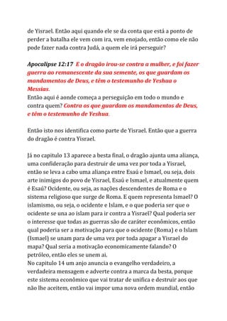 de Yisrael. Então aqui quando ele se da conta que está a ponto de
perder a batalha ele vem com ira, vem enojado, então como ele não
pode fazer nada contra Judá, a quem ele irá perseguir?
Apocalipse 12:17 ​E o dragão irou-se contra a mulher, e foi fazer
guerra ao remanescente da sua semente, os que guardam os
mandamentos de Deus, e têm o testemunho de Yeshua o
Messias​.
Então aqui é aonde começa a perseguição em todo o mundo e
contra quem? ​Contra​​os que guardam os mandamentos de Deus,
e têm o testemunho de Yeshua​.
Então isto nos identifica como parte de Yisrael. Então que a guerra
do dragão é contra Yisrael.
Já no capitulo 13 aparece a besta final, o dragão ajunta uma aliança,
uma confideração para destruir de uma vez por toda a Yisrael,
então se leva a cabo uma aliança entre Esaú e Ismael, ou seja, dois
arte inimigos do povo de Yisrael, Esaú e Ismael, e atualmente quem
é Esaú? Ocidente, ou seja, as nações descendentes de Roma e o
sistema religioso que surge de Roma. E quem representa Ismael? O
islamismo, ou seja, o ocidente e Islam, e o que poderia ser que o
ocidente se una ao islam para ir contra a Yisrael? Qual poderia ser
o interesse que todas as guerras são de caráter econômicos, então
qual poderia ser a motivação para que o ocidente (Roma) e o Islam
(Ismael) se unam para de uma vez por toda apagar a Yisrael do
mapa? Qual seria a motivação economicamente falando? O
petróleo, então eles se unem ai.
No capitulo 14 um anjo anuncia o evangelho verdadeiro, a
verdadeira mensagem e adverte contra a marca da besta, porque
este sistema econômico que vai tratar de unifica e destruir aos que
não lhe aceitem, então vai impor uma nova ordem mundial, então
 