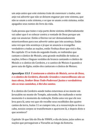 um anjo antes que este sistema trate de convencer a todos, este
anjo vai advertir que não se deixem enganar por este sistema, que
não se unam a este sistema, e os que se unam a este sistema, estão
apagados seus nomes do livro da vida.
Cada pessoa que tome e seja parte deste sistema deliberadamente
vai saber que é se colocar contra a vontade de Deus porque um
anjo vai anunciar. Então o Eterno vai ser demasiadamente
misericordioso para nos advertir antes que isto aconteça. Então
uma vez que isto aconteça e já que se anuncia o evangelho
verdadeiro a todas as nações, então Yeshua disse que virá o fim.
No capitulo 15 se trata do segundo êxodo, os redimidos que
cantam o cântico de Moisés, uma grande multidão de todas as
nações, tribos e línguas vestidos de branco cantando o cântico de
Moisés e o cântico do Cordeiro, e o cantico de Moises é quando o
povo saiu do Egito, então eles cantaram o cântico de Moises;
Apocalipse 15:3 ​E cantavam o cântico de Moisés, servo de Deus,
e o cântico do Cordeiro, dizendo: Grandes e maravilhosas são as
tuas obras, Senhor Deus Todo-Poderoso! Justos e verdadeiros
são os teus caminhos, ó Rei dos santos.
E o cântico do Cordeiro aonde todos estaremos ai no monte em
Jerusalém no monte do Templo, adorando, lhe exaltando e neste
momento é o momento da redenção. Então uma vez que ele nos
leva para lá, uma vez que ele recolhe seus escolhidos dos quatro
cantos da terra, Isaías 11 se cumpre isto, ai a ressurreição se leva a
cabo, nossos corpos se transformam e aparecem lá, e depois disto o
que acontece?
Capitulo 16 que fala do Dia de YHWH, o dia do Juizo, juízo sobre as
nações que perseguiram a Yisraelm ao longo da historia.
 