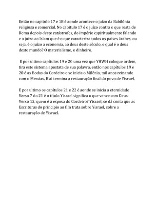 Então no capitulo 17 e 18 é aonde acontece o juízo da Babilônia
religiosa e comercial. No capitulo 17 é o juízo contra o que resta de
Roma depois deste catástrofes, do império espiritualmente falando
e o juízo ao Islam que é o que caracteriza todos os países árabes, ou
seja, é o juízo a economia, ao deus deste século, e qual é o deus
deste mundo? O materialismo, o dinheiro.
E por ultimo capítulos 19 e 20 uma vez que YHWH coloque ordem,
tira este sistema apostata de sua palavra, então nos capítulos 19 e
20 é as Bodas do Cordeiro e se inicia o Milênio, mil anos reinando
com o Messias. E ai termina a restauração final do povo de Yisrael.
E por ultimo os capítulos 21 e 22 é aonde se inicia a eternidade
Verso 7 do 21 é o título Yisrael significa o que vence com Deus
Verso 12, quem é a esposa do Cordeiro? Yisrael, se dá conta que as
Escrituras do principio ao fim trata sobre Yisrael, sobre a
restauração de Yisrael.
 