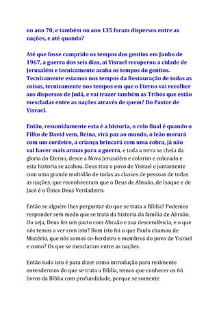 no ano 70, e também no ano 135 foram dispersos entre as
nações, e até quando?
Até que fosse cumprido os tempos dos gentios em Junho de
1967, a guerra dos seis dias, ai Yisrael recuperou a cidade de
Jerusalém e tecnicamente acaba os tempos do gentios.
Tecnicamente estamos nos tempos da Restauração de todas as
coisas, tecnicamente nos tempos em que o Eterno vai recolher
aos dispersos de Judá, e vai trazer também as Tribos que estão
mescladas entre as nações através de quem? Do Pastor de
Yisrael.
Então, resumidamente esta é a historia, o rolo final é quando o
Filho de David vem, Reina, virá paz ao mundo, o leão morará
com um cordeiro, a criança brincará com uma cobra, já não
vai haver mais armas para a guerra​, e toda a terra se cheia da
gloria do Eterno, desce a Nova Jerusalém e colorim e colorado e
esta historia se acabou. Deus traz o povo de Yisrael e juntamente
com uma grande multidão de todas as classes de pessoas de todas
as nações, que reconheceram que o Deus de Abraão, de Isaque e de
Jacó é o Único Deus Verdadeiro.
Então se alguém lhes perguntar do que se trata a Bíblia? Podemos
responder sem medo que se trata da historia da família de Abraão.
Ou seja, Deus fez um pacto com Abraão e sua descendência, e o que
nós temos a ver com isto? Bom isto foi o que Paulo chamou de
Mistério, que nós somos co-herdeiro e membros do povo de Yisrael
e como? Os que se mesclaram entre as nações.
Então tudo isto é para dizer como introdução para realmente
entendermos do que se trata a Bíblia, temos que conhecer os 66
livros da Bíblia com profundidade, porque se somente
 