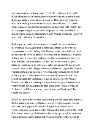construirmos nossa teologia de versículos isolados, será muito
difícil chegarmos ao conhecimento da verdade. O apostolo Paulo
disse que viria tempos aonde o povo de Deus não sofreria a sâ
doutrina, mais que mestre se levantaria e cada um falaria seus
próprios maus pensamentos as pessoas. Também está escrito que
teria tempo em que as pessoas sempre estariam aprendendo e
nunca chegariam ao conhecimento da verdade e porque? Uma vez
mais, pelo métodos de estudos.
Assim que, ao invés de estamos tratando de inventar de como
interpretamos as Escrituras e como ensinamos as Escrituras,
segamos o exemplo do Segundo Homem mais respeitado e erudito
na historia do povo de Yisrael para ensinar as Escrituras. No povo
judeu a quem se considera depois de Moisés ao homem que teve
mais influencia em conjuntar as Escrituras e ensinar ao povo?
Disse as Escrituras que este homem foi um sacerdote que dispôs
em seu coração, ser dirigente no estudo das instruções do Eterno.
Foi um homem que buscou a renovação da restauração da fé do
povo, e graças a este homem e a um comitê de eruditos, é que
temos as Sagradas Escrituras, o que se conhece como Antigo
Testamento. Os apóstolos quando ensinavam, quando o Messias
ensinava, em base a qual livro eles ensinavam? Era a Toráh, os
Profetas e os Salmos, e quem conjuntou essas Escrituras? Foi o
sacerdote Esdras.
Então, ao invés de estarmos inventado para ver como estudamos a
Bíblia, vejamos o que fez Esdras, e como fez Esdras para educar
toda essa gente que tinham ido a Babilônia, e que estavam
regressando do exílio Babilônico toda confundida, com milhares de
diferentes doutrinas. Então como Esdras fez para voltar a ensinar
esta multidão? Quem quiser saber o que Esdras fez lhe deixo de
 