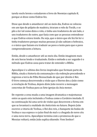 tarefa vocês lerem e estudarem o livro de Neemias capitulo 8,
porque ai disse como Esdras fez.
Disse que desde o amanhecer até ao meio dia, Esdras se colocou
em um tipo de púlpito de madeira, tiraram o rolo da Toráh, e se
pôs a ler tal como dizia o rolo, e tinha uns tradutores de um lado, e
uns tradutores do outro, que fazia com que as pessoas entendesse
o que Esdras estava lendo. Ou seja, que o único que ele fez foi ler e
tinha tradutores porque muitas pessoas já não sabiam o hebraico,
e o único que faziam era traduzir ao povo o texto para que o povo
compreendessem a leitura.
Então, desde o amanhecer até ao meio dia. Então imaginem mais
de seis horas lendo e traduzindo. Então o método a ser seguido é o
método que Esdras usou para tratar de entender a Bíblia.
Apocalipse é o ultimo dos livros inspirados que formam parte da
Bíblia, sinala a historia da consumação e da redenção precedendo o
regresso a terra do Filho Ressucitado de que por direito é Rei.
O livro começa descrevendo a visão que o Eterno deu a João como
a revelação de Yeshua, depois disto João recorre a mensagen
concretas de Yeshua para as Sete igrejas da Asia menor.
De repente a cena muda a uma imagem dramatica e majestuosas
entre as quais esta incluindo a Yeshua como o Cordeiro imolado. E
na continuação há uma serie de visões que descrevem a forma em
que se levantará a maldade do Anticristo no futuro. Depois João
escreve a vitoria de Yeshua, o Rei dos reis, o banquete da bodas de
Yeshua e sua esposa e o juízo final do mal e a chegada do novo céu
e uma nova terra. Apocalipse termina com a promessa de que o
Messias voltará, então João suplica dizendo: Vem Senhor!
 