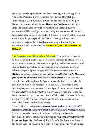 Então o livro de Apocalipse que é um nome grego que significa
revelação. Porém o nome hebreu deste livro é Hitgalut que
também significa Revelação. Porém existe outros autores que
dizem que o nome deste livro é ​Razon ou Guiliana ​e está bem
também. Então este livro de Revelação nós temos bastante
evidencias sólidas, e digo bastante porque nunca é conclusiva as
evidencias com relação aos textos bíblicos. Porém é bastante solida
a evidencia de que Apocalipse foi escrito originalmente em
hebraico e mais tarde foi traduzido ao grego. E uma dessas
evidencias é um livro chamado ​Christianity in Talmud and the
Midrash
O Cristianismo no Talmud e o Midrash​. E neste livro cita uma
parte do Talmud onde tem a ver com os escritos dos Nazarenos, e
os nazarenos eram os primeiros discípulos de Yeshua e eram todos
judeus. Então no Talmud se menciona uma discussão entre os
rabinos daquela época do que eles vão fazer com os livros do
Minim​. Ou seja, eles chamavam ​minim​aos ​discípulos do Messias
que agora se chamam cristãos ou messiânicos​. E se deram o
trabalho os rabinos daquela época do seculo 1 e 2, o trabalho de
queimar os livros dos discípulos de Yeshua. E tudo isto é como
introdução para que se entenda que Apocalipse e outros livros do
chamado Novo Testamento foram escritos também me hebraico.
Então neste livro se cita uma parte do Talmud do tratado Shabbat,
sessão 13 ponto 5, e vou ler para vocês para que vejamos que
revelador é este trecho do Talmud;
Disse: Os livros dos minin (​e minin é uma palavra que significa
Apostata. Porém eles se referem os discípulos do Messias​) Disse:
Os livros dos minin eles não salvam, senão que estes são
queimados em seu lugar, e seu memorial ​(Ou seja, este memorial
é o Nome Sagrado do Eterno​). Rabi Yosef o Galileu disse: Em um
dia de semana um recorta os memoriais, ou seja, que cada vez que
 