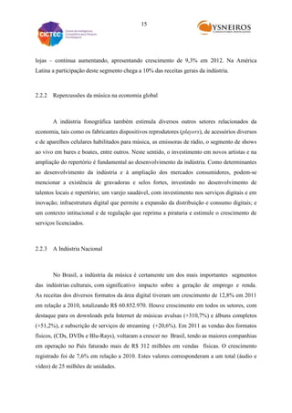15

lojas – continua aumentando, apresentando crescimento de 9,3% em 2012. Na América
Latina a participação deste segmento chega a 10% das receitas gerais da indústria.

2.2.2 Repercussões da música na economia global

A indústria fonográfica também estimula diversos outros setores relacionados da
economia, tais como os fabricantes dispositivos reprodutores (players), de acessórios diversos
e de aparelhos celulares habilitados para música, as emissoras de rádio, o segmento de shows
ao vivo em bares e boates, entre outros. Neste sentido, o investimento em novos artistas e na
ampliação do repertório é fundamental ao desenvolvimento da indústria. Como determinantes
ao desenvolvimento da indústria e à ampliação dos mercados consumidores, podem-se
mencionar a existência de gravadoras e selos fortes, investindo no desenvolvimento de
talentos locais e repertório; um varejo saudável, com investimento nos serviços digitais e em
inovação; infraestrutura digital que permite a expansão da distribuição e consumo digitais; e
um contexto intitucional e de regulação que reprima a pirataria e estimule o crescimento de
serviços licenciados.

2.2.3 A Indústria Nacional

No Brasil, a indústria da música é certamente um dos mais importantes segmentos
das indústrias culturais, com significativo impacto sobre a geração de emprego e renda.
As receitas dos diversos formatos da área digital tiveram um crescimento de 12,8% em 2011
em relação a 2010, totalizando R$ 60.852.970. Houve crescimento em todos os setores, com
destaque para os downloads pela Internet de músicas avulsas (+310,7%) e álbuns completos
(+51,2%), e subscrição de serviços de streaming (+20,6%). Em 2011 as vendas dos formatos
físicos, (CDs, DVDs e Blu-Rays), voltaram a crescer no Brasil, tendo as maiores companhias
em operação no País faturado mais de R$ 312 milhões em vendas físicas. O crescimento
registrado foi de 7,6% em relação a 2010. Estes valores corresponderam a um total (áudio e
vídeo) de 25 milhões de unidades.

 