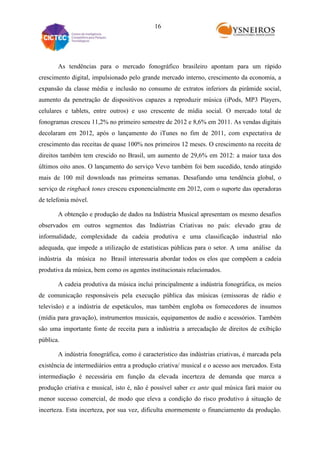 16

As tendências para o mercado fonográfico brasileiro apontam para um rápido
crescimento digital, impulsionado pelo grande mercado interno, crescimento da economia, a
expansão da classe média e inclusão no consumo de extratos inferiors da pirâmide social,
aumento da penetração de dispositivos capazes a reproduzir música (iPods, MP3 Players,
celulares e tablets, entre outros) e uso crescente de mídia social. O mercado total de
fonogramas cresceu 11,2% no primeiro semestre de 2012 e 8,6% em 2011. As vendas digitais
decolaram em 2012, após o lançamento do iTunes no fim de 2011, com expectativa de
crescimento das receitas de quase 100% nos primeiros 12 meses. O crescimento na receita de
direitos também tem crescido no Brasil, um aumento de 29,6% em 2012: a maior taxa dos
últimos oito anos. O lançamento do serviço Vevo também foi bem sucedido, tendo atingido
mais de 100 mil downloads nas primeiras semanas. Desafiando uma tendência global, o
serviço de ringback tones cresceu exponencialmente em 2012, com o suporte das operadoras
de telefonia móvel.
A obtenção e produção de dados na Indústria Musical apresentam os mesmo desafios
observados em outros segmentos das Indústrias Criativas no país: elevado grau de
informalidade, complexidade da cadeia produtiva e uma classificação industrial não
adequada, que impede a utilização de estatísticas públicas para o setor. A uma análise da
indústria da música no Brasil interessaria abordar todos os elos que compõem a cadeia
produtiva da música, bem como os agentes institucionais relacionados.
A cadeia produtiva da música inclui principalmente a indústria fonográfica, os meios
de comunicação responsáveis pela execução pública das músicas (emissoras de rádio e
televisão) e a indústria de espetáculos, mas também engloba os fornecedores de insumos
(mídia para gravação), instrumentos musicais, equipamentos de audio e acessórios. Também
são uma importante fonte de receita para a indústria a arrecadação de direitos de exibição
pública.
A indústria fonográfica, como é característico das indústrias criativas, é marcada pela
existência de intermediários entra a produção criativa/ musical e o acesso aos mercados. Esta
intermediação é necessária em função da elevada incerteza de demanda que marca a
produção criativa e musical, isto é, não é possível saber ex ante qual música fará maior ou
menor sucesso comercial, de modo que eleva a condição do risco produtivo à situação de
incerteza. Esta incerteza, por sua vez, dificulta enormemente o financiamento da produção.

 