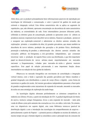17

Além disso, por se produzir principalmente bens informacionais passíveis de reprodução por
tecnologias de informação e comunicação, o setor é passível de ganhos de escala que
estimula a integração vertical. Esta última característica não se aplica ao segmento de
espetáculos, que, não obstante, apresenta concentração em decorrência de outra característica
da indústria, as externalidades de rede. Estes intermediários possuem diferentes perfis,
refletindo os distintos graus de concentração, podendo se apresentar como: (i) editora ou
produtora musical, responsável por descobrir novos talentos, financiar a produção, promover
e assegurar sua exploração comercial e administrar os direitos autorais oriundos das
explorações primária e secundária da obra; (ii) grandes gravadoras, que atuam também na
descoberta de novos talentos, produção das gravações e do produto físico, distribuição,
promoção e marketing do produto, e administração dos direitos autorais oriundos das
execuções públicas do fonograma; e, (iii) gravadoras independentes, que costumam
terceirizar tanto a produção do suporte físico como sua distribuição, e que têm importante
papel no desenvolvimento de novos artistas; atuam majoritariamente em mercados
nacionais e, frequentemente, voltadas para mercados de nicho e gêneros musicais
específicos. Este papel de seleção pré-mercado é uma importante função destes
intermediários na redução do risco global da indústria.
Observa-se no mercado fonográfico um movimento de consolidação e integração
vertical intenso, com a fusão e aquisição das grandes gravadoras por líderes mundiais e
gradual integração com distribuidores e canais de varejo (físico e digital), como forma de
maximizar os ganhos de escala. Até mesmo gravadoras independentes passaram a fazer parte
de grandes conglomerados como mecanismo de expansão de mercado, atacando os mercados
de nicho em uma estratégia de exploração da cauda longa.
As tecnologias digitais alteraram profundamente as estruturas competitivas da
indústria nos últimos 30 anos, a partir da introdução do CD. A gradual digitalização de títulos
de acervo, inclusive antigos fonogramas, levou a uma expansão do mercado – tanto pela
venda de álbuns como pelo aumento das execuções ao vivo, em rádio e televisão. No entanto,
uma vez disponíveis em suporte digital, esta vasta biblioteca tornou-se passível de
distribuição digital e com a introdução das tecnologias de compartilhamento de arquivos –
particularmente a partir do Napster – a pirataria passou a dilapidar as receitas da indústria, ao
mesmo tempo em que o formato digital se consolidava como o principal meio de consumo de

 