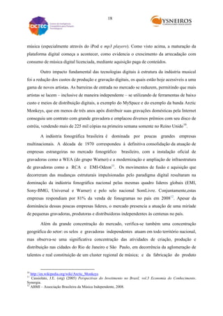 18

música (especialmente através do iPod e mp3 players). Como visto acima, a maturação da
plataforma digital começa a acontecer, como evidencia o crescimento da arrecadação com
consumo de música digital licenciada, mediante aquisição paga de conteúdos.
Outro impacto fundamental das tecnologias digitais à estrutura da indústria musical
foi a redução dos custos de produção e gravação digitais, os quais estão hoje acessíveis a uma
gama de novos artistas. As barreiras de entrada no mercado se reduzem, permitindo que mais
artistas se lacem – inclusive de maneira independente – se utilizando de ferramentas de baixo
custo e meios de distribuição digitais, a exemplo do MySpace e do exemplo da banda Arctic
Monkeys, que em menos de três anos após distribuir suas gravações domésticas pela Internet
conseguiu um contrato com grande gravadora e emplacou diversos prêmios com seu disco de
estréia, vendendo mais de 225 mil cópias na primeira semana somente no Reino Unido10.
A indústria fonográfica brasileira é dominada por poucas grandes empresas
multinacionais. A década de 1970 correspondeu à definitiva consolidação da atuação de
empresas estrangeiras no mercado fonográfico

brasileiro, com a instalação oficial de

gravadoras como a WEA (do grupo Warner) e a modernização e ampliação de infraestrutura
de gravadoras como a RCA e EMI-Odeon11. Os movimentos de fusão e aquisição que
decorreram das mudanças estruturais impulsionadas pelo paradigma digital resultaram na
dominação da indústria fonográfica nacional pelas mesmas quadro líderes globais (EMI,
Sony-BMG, Universal e Warner) e pelo selo nacional SomLivre. Conjuntamente,estas
empresas respondiam por 81% da venda de fonogramas no país em 200812. Apesar da
dominância dessas poucas empresas líderes, o mercado presencia a atuação de uma miríade
de pequenas gravadoras, produtoras e distribuidoras independentes às centenas no país.
Além da grande concentração do mercado, verifica-se também uma concentração
geográfica do setor: os selos e gravadoras independentes atuam em todo território nacional,
mas observa-se uma significativa concentração das atividades de criação, produção e
distribuição nas cidades do Rio de Janeiro e São Paulo, em decorrência da aglomeração de
talentos e real constituição de um cluster regional de música; e da fabricação do produto

10

http://en.wikipedia.org/wiki/Arctic_Monkeys
Cassiolato, J.E. (org) (2005) Perspectivas do Invetimento no Brasil, vol.3 Economia do Conhecimento.
Synergia.
12
ABMI – Associação Brasileira da Música Independente, 2008.
11

 