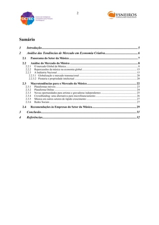 2

Sumário
1

Introdução........................................................................................................................ 5

2

Análise das Tendências de Mercado em Economia Criativa ......................................... 6
2.1

Panorama do Setor da Música ............................................................................................. 7

2.2

Análise do Mercado da Música ............................................................................................ 8

2.2.1 O mercado Global da Música ........................................................................................................... 8
2.2.2 Repercussões da música na economia global ................................................................................. 15
2.2.3 A Indústria Nacional ...................................................................................................................... 15
2.2.3.1 Globalização e mercado transnacional ..................................................................................... 20
2.2.3.2 Pirataria e propriedade intelectual ............................................................................................ 20

2.3

Macrotendências para o Mercado da Música ................................................................... 22

2.3.1
2.3.2
2.3.3
2.3.4
2.3.5
2.3.6

2.4

Plataformas móveis ........................................................................................................................ 23
Plataforma Online .......................................................................................................................... 24
Novas oportunidades para artistas e gravadoras independentes ..................................................... 25
Crowdfunding: uma alternativa para microfinanciamento ............................................................. 26
Música em outros setores de rápido crescimento: .......................................................................... 27
Redes Sociais ................................................................................................................................. 27

Recomendações às Empresas do Setor da Música ............................................................ 29

3

Conclusão....................................................................................................................... 31

4

Referências..................................................................................................................... 32

 