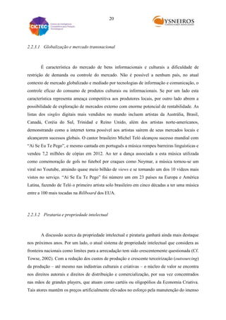 20

2.2.3.1 Globalização e mercado transnacional

É característica do mercado de bens informacionais e culturais a dificuldade de
restrição de demanda ou controle do mercado. Não é possível a nenhum país, no atual
contexto de mercado globalizado e mediado por tecnologias de informação e comunicação, o
controle eficaz do consumo de produtos culturais ou informacionais. Se por um lado esta
característica representa ameaça competitiva aos produtores locais, por outro lado abrem a
possibilidade de exploração de mercados externo com enorme potencial de rentabilidade. As
listas dos singles digitais mais vendidos no mundo incluem artistas da Austrália, Brasil,
Canadá, Coréia do Sul, Trinidad e Reino Unido, além dos artistas norte-americanos,
demonstrando como a internet torna possível aos artistas saírem de seus mercados locais e
alcançarem sucessos globais. O cantor brasileiro Michel Teló alcançou sucesso mundial com
“Ai Se Eu Te Pego”, e mesmo cantada em português a música rompeu barreiras linguísticas e
vendeu 7,2 milhões de cópias em 2012. Ao ter a dança associada a esta música utilizada
como comemoração de gols no futebol por craques como Neymar, a música tornou-se um
viral no Youtube, atraindo quase meio bilhão de views e se tornando um dos 10 vídeos mais
vistos no serviço. “Ai Se Eu Te Pego” foi número um em 23 países na Europa e América
Latina, fazendo de Teló o primeiro artista solo brasileiro em cinco décadas a ter uma música
entre a 100 mais tocadas na Billboard dos EUA.

2.2.3.2 Pirataria e propriedade intelectual

A discussão acerca da propriedade intelectual e pirataria ganhará ainda mais destaque
nos próximos anos. Por um lado, o atual sistema de propriedade intelectual que considera as
fronteira nacionais como limites para a arrecadação tem sido crescentemente questionada (Cf.
Towse, 2002). Com a redução dos custos de produção e crescente terceirização (outsourcing)
da produção – até mesmo nas indústrias culturais e criativas – o núcleo de valor se encontra
nos direitos autorais e direitos de distribuição e comercialização, por sua vez concentrados
nas mãos de grandes players, que atuam como cartéis ou oligopólios da Economia Criativa.
Tais atores mantêm os preços artificialmente elevados no esforço pela manutenção do imenso

 