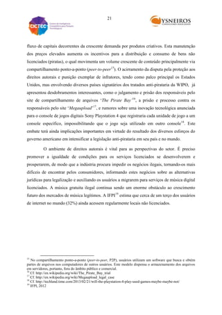 21

fluxo de capitais decorrentes da crescente demanda por produtos criativos. Esta manutenção
dos preços elevados aumenta os incentivos para a distribuição e consumo de bens não
licenciados (piratas), o qual movimenta um volume crescente de conteúdo principalmente via
compartilhamento ponto-a-ponto (peer-to-peer15). O acirramento da disputa pela proteção aos
direitos autorais e punição exemplar de infratores, tendo como palco principal os Estados
Unidos, mas envolvendo diversos países signatários dos tratados anti-pirataria da WIPO, já
apresentou desdobramentos interessantes, como o julgamento e prisão dos responsáveis pelo
site de compartilhamento de arquivos „The Pirate Bay’16, a prisão e processo contra os
responsáveis pelo site „Megaupload‟17, e rumores sobre uma inovação tecnológica anunciada
para o console de jogos digitais Sony Playstation 4 que registraria cada unidade de jogo a um
console específico, impossibilitando que o jogo seja utilizado em outro console18. Este
embate terá ainda implicações importantes em virtude do resultado dos diversos esforços do
governo americano em intensificar a legislação anti-pirataria em seu país e no mundo.
O ambiente de direitos autorais é vital para as perspectivas do setor. É preciso
promover a igualdade de condições para os serviços licenciados se desenvolverem e
prosperarem, de modo que a indústria procura impedir os negócios ilegais, tornando-os mais
difíceis de encontrar pelos consumidores, informando estes negócios sobre as alternativas
jurídicas para legalização e auxiliando os usuários a migrarem para serviços de música digital
licenciados. A música gratuita ilegal continua sendo um enorme obstáculo ao crescimento
futuro dos mercados de música legítimos. A IFPI19 estima que cerca de um terço dos usuários
de internet no mundo (32%) ainda acessem regularmente locais não licenciados.

15

No compartilhamento ponto-a-ponto (peer-to-peer, P2P), usuários utilizam um software que busca e obtém
partes de arquivos nos computadores de outros usuários. Este modelo dispensa o armazenamento dos arquivos
em servidores, portanto, fora do âmbito público e comercial.
16
Cf. http://en.wikipedia.org/wiki/The_Pirate_Bay_trial
17
Cf. http://en.wikipedia.org/wiki/Megaupload_legal_case
18
Cf. http://techland.time.com/2013/02/21/will-the-playstation-4-play-used-games-maybe-maybe-not/
19
IFPI, 2012

 