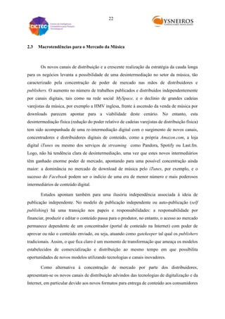 22

2.3

Macrotendências para o Mercado da Música

Os novos canais de distribuição e a crescente realização da estratégia da cauda longa
para os negócios levanta a possibilidade de uma desintermediação no setor da música, tão
caracterizado pela concentração de poder de mercado nas mãos de distribuidores e
publishers. O aumento no número de trabalhos publicados e distribuídos independentemente
por canais digitais, tais como na rede social MySpace, e o declínio de grandes cadeias
varejistas da música, por exemplo a HMV inglesa, frente à ascensão da venda de música por
downloads parecem apontar para a viabilidade deste cenário. No entanto, esta
desintermediação física (redução do poder relativo de cadeias varejistas de distribuição física)
tem sido acompanhada de uma re-intermediação digital com o surgimento de novos canais,
concentradores e distribuidores digitais de conteúdo, como a própria Amazon.com, a loja
digital iTunes ou mesmo dos serviços de streaming como Pandora, Spotify ou Last.fm.
Logo, não há tendência clara de desintermediação, uma vez que estes novos intermediários
têm ganhado enorme poder de mercado, apontando para uma possível concentração ainda
maior: a dominância no mercado de download de música pelo iTunes, por exemplo, e o
sucesso do Facebook podem ser o indício de uma era de menor número e mais poderosos
intermediários de conteúdo digital.
Estudos apontam também para uma ilusória independência associada à ideia de
publicação independente. No modelo de publicação independente ou auto-publicação (self
publishing) há uma transição nos papeis e responsabilidades: a responsabilidade por
financiar, produzir e editar o conteúdo passa para o produtor, no entanto, o acesso ao mercado
permanece dependente de um concentrador (portal de conteúdo na Internet) com poder de
aprovar ou não o conteúdo enviado, ou seja, atuando como gatekeeper tal qual os publishers
tradicionais. Assim, o que fica claro é um momento de transformação que ameaça os modelos
estabelecidos de comercialização e distribuição ao mesmo tempo em que possibilita
oportunidades de novos modelos utilizando tecnologias e canais inovadores.
Como alternativa à concentração de mercado por parte dos distribuidores,
apresentam-se os novos canais de distribuição advindos das tecnologias de digitalização e da
Internet, em particular devido aos novos formatos para entrega de conteúdo aos consumidores

 