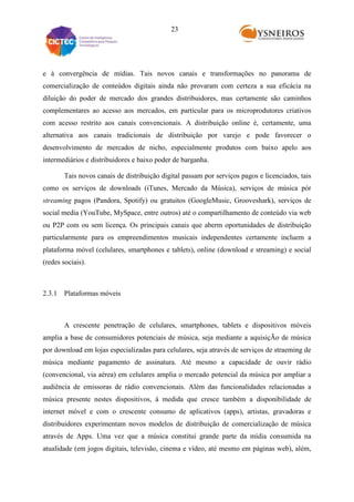 23

e à convergência de mídias. Tais novos canais e transformações no panorama de
comercialização de conteúdos digitais ainda não provaram com certeza a sua eficácia na
diluição do poder de mercado dos grandes distribuidores, mas certamente são caminhos
complementares ao acesso aos mercados, em particular para os microprodutores criativos
com acesso restrito aos canais convencionais. A distribuição online é, certamente, uma
alternativa aos canais tradicionais de distribuição por varejo e pode favorecer o
desenvolvimento de mercados de nicho, especialmente produtos com baixo apelo aos
intermediários e distribuidores e baixo poder de barganha.
Tais novos canais de distribuição digital passam por serviços pagos e licenciados, tais
como os serviços de downloads (iTunes, Mercado da Música), serviços de música pór
streaming pagos (Pandora, Spotify) ou gratuitos (GoogleMusic, Grooveshark), serviços de
social media (YouTube, MySpace, entre outros) até o compartilhamento de conteúdo via web
ou P2P com ou sem licença. Os principais canais que aberm oportunidades de distribuição
particularmente para os empreendimentos musicais independentes certamente incluem a
plataforma móvel (celulares, smartphones e tablets), online (download e streaming) e social
(redes sociais).

2.3.1 Plataformas móveis

A crescente penetração de celulares, smartphones, tablets e dispositivos móveis
amplia a base de consumidores potenciais de música, seja mediante a aquisiçÃo de música
por download em lojas especializadas para celulares, seja através de serviços de straeming de
música mediante pagamento de assinatura. Até mesmo a capacidade de ouvir rádio
(convencional, via aérea) em celulares amplia o mercado potencial da música por ampliar a
audiência de emissoras de rádio convencionais. Além das funcionalidades relacionadas a
música presente nestes dispositivos, à medida que cresce também a disponibilidade de
internet móvel e com o crescente consumo de aplicativos (apps), artistas, gravadoras e
distribuidores experimentam novos modelos de distribuição de comercialização de música
através de Apps. Uma vez que a música constitui grande parte da mídia consumida na
atualidade (em jogos digitais, televisão, cinema e vídeo, até mesmo em páginas web), além,

 