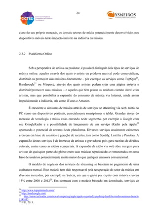 24

claro do seu próprio mercado, os demais setores de mídia potencialmente desenvolvidos nos
dispositivos móveis terão impacto indireto na indústria da música.

2.3.2 Plataforma Online

Sob a perspectiva do artista ou produtor, é possível distinguir dois tipos de serviços de
música online: aqueles através dos quais o artista ou produtor musical pode comercializar,
distribuir ou promover suas músicas diretamente – por exemplo os serviços como TopSpin20,
Bandzoogle21 ou Myspace, através dos quais artistas podem criar uma página própria e
distribuir/promover suas músicas – e aqueles que têm pouco ou nenhum contato direto com
artistas, mas que possibilita a expansão do consumo de música via Internet, ainda assim
impulsionando a indústria, tais como iTunes e Amazon.
É crescente o consumo de música através de serviços de streaming via web, tanto no
PC como em dispositivos portáteis, especialmente smartphones e tablet. Grandes atores do
mercado de tecnologia e mídia estão entrando neste segmento, por exemplo a Google com
seu GoogleRadio e a possibilidade de lançamento de um serviço iRadio pela Apple22
apontando o potencial de retorno desta plataforma. Diversos serviços atualmente existentes
crescem em base de usuários e geração de receitas, tais como Spotify, Last.fm e Pandora. A
expansÃo destes serviços é de interesse de artistas e gravadoras pois gera receitas de direitos
autorais, assim como as rádios comerciais. A expansão da rádio via web abre margem para
artistas de quaisquer partes do globo terem suas músicas reproduzidas e remuneradas em uma
base de usuários potencialmente muito maior do que qualquer emissora convencional.
O modelo de negócios dos serviços de streaming se baseiam no pagamento de uma
assinatura mensal. Este modelo tem sido responsavel pela recuperação do setor da música em
diversos mercados, por exemplo na Suácia, em que o gasto per capita com música cresceu
15% entre 2008 e 201223. Em contraste com o modelo baseado em downloads, serviços de
20

http://www.topspinmedia.com/
http://bandzoogle.com/
22
http://www.techradar.com/news/computing/apple/apple-reportedly-pushing-hard-for-iradio-summer-launch1141613
23
IFPI, 2013.
21

 