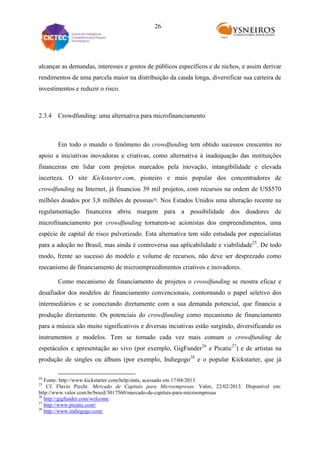 26

alcançar as demandas, interesses e gostos de públicos específicos e de nichos, e assim derivar
rendimentos de uma parcela maior na distribuição da cauda longa, diversificar sua carteira de
investimentos e reduzir o risco.

2.3.4 Crowdfunding: uma alternativa para microfinanciamento

Em todo o mundo o fenômeno do crowdfunding tem obtido sucessos crescentes no
apoio a iniciativas inovadoras e criativas, como alternativa à inadequação das instituições
financeiras em lidar com projetos marcados pela inovação, intangibilidade e elevada
incerteza. O site Kickstarter.com, pioneiro e mais popular dos concentradores de
crowdfunding na Internet, já financiou 39 mil projetos, com recursos na ordem de US$570
milhões doados por 3,8 milhões de pessoas24. Nos Estados Unidos uma alteração recente na
regulamentação financeira abriu margem para a possibilidade dos doadores de
microfinanciamento por crowdfunding tornarem-se acionistas dos empreendimentos, uma
espécie de capital de risco pulverizado. Esta alternativa tem sido estudada por especialistas
para a adoção no Brasil, mas ainda é controversa sua aplicabilidade e viabilidade25. De todo
modo, frente ao sucesso do modelo e volume de recursos, não deve ser desprezado como
mecanismo de financiamento de microempreedimentos criativos e inovadores.
Como mecanismo de financiamento de projetos o crowdfunding se mostra eficaz e
desafiador dos modelos de financiamento convencionais, contornando o papel seletivo dos
intermediários e se conectando diretamente com a sua demanda potencial, que financia a
produção diretamente. Os potenciais do crowdfunding como mecanismo de financiamento
para a música são muito significativos e diversas inciativas estão surgindo, diversificando os
instrumentos e modelos. Tem se tornado cada vez mais comum o crowdfunding de
espetáculos e apresentação ao vivo (por exemplo, GigFunder26 e Picatic27) e de artistas na
produção de singles ou álbuns (por exemplo, Indiegogo28 e o popular Kickstarter, que já
24

Fonte: http://www.kickstarter.com/help/stats, acessado em 17/04/2013.
Cf. Flavio Picchi. Mercado de Capitais para Microempresas. Valor, 22/02/2013. Disponível em:
http://www.valor.com.br/brasil/3017560/mercado-de-capitais-para-microempresas
26
http://gigfunder.com/welcome
27
http://www.picatic.com/
28
http://www.indiegogo.com/
25

 