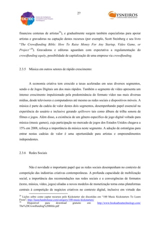 27

financiou centenas de artistas29), e gradualmente surgem também especialistas para apoiar
artistas e gravadoras na captação destes recursos (por exemplo, Scott Steinberg e seu livro
“The Crowdfunding Bible: How To Raise Money For Any Startup, Video Game, or
Project”30). Gravadoras e editoras aguardam com expectativa a regulamentação do
crowdfunding equity, possibilidade de capitalização de uma empresa via crowdfunding.

2.3.5 Música em outros setores de rápido crescimento:

A economia criativa tem crescido a taxas aceleradas em seus diversos segmentos,
sendo o de Jogos Digitais um dos mais rápidos. Também o segmento de vídeo apresenta um
intenso crescimento impulsionado pela predominância do formato vídeo nas mais diversas
mídias, desde televisores e computadores até mesmo as redes sociais e dispositivos móveis. A
música é parte da cadeia de valor destes dois segmentos, desempenhando papel essencial na
experiência do usuário e inclusive gerando spillovers tais como álbuns de trilha sonora de
filmes e jogos. Além disso, a existência de um gênero específico de jogo digital voltado para
música (music games), cuja participação no mercado de jogos dos Estados Unidos chegava a
15% em 2008, reforça a importância da música neste segmento. A adoção de estratégias para
entrar nestas cadeias de valor é uma oportunidade para artistas e empreendimentos
independentes.

2.3.6 Redes Sociais

Não é novidade o importante papel que as redes sociais desempenham no contexto de
competição das indústrias criativas contemporâneas. A profunda capacidade de mobilização
social, a importância das recomendações nas redes sociais e a convergências de formatos
(texto, música, vídeo, jogos) aliadas a novos modelos de monetização torna estas plataformas
centrais à competição de negócios criativos no contexto digital, inclusive em virtude das
29

Lições sobre como captar recursos pelo Kickstarter são discutidas em “100 Music Kickstarters To Learn
From”, http://launchandrelease.com/category/100-music-kickstarters/
30
Disponível
para
download
gratuito
em:
http://www.booksabouttechnology.com/
The%20Crowdfunding%20Bible.pdf

 