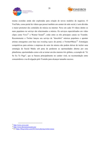 28

muitas avenidas ainda não exploradas para criação de novos modelos de negócios. O
YouTube, como portal de vídeos que possui também um carater de rede social, é sem dúvidas
o maior promotor dos conteúdos de música na internet. Nove em cada 10 vídeos dentre os
mais populares no serviço são relacionados a música. Os serviços especializados em vídeo
clipes como Vevo31 e Warner Sound32, estão entre os três principais canais no Youtube.
Recentemente o Twitter lançou seu serviço de “descobrir” músicas populares e apontar
artistas emergentes com base nos trending topics do portal, o Twitter#Music33. Estratégias
competitivas para artistas e empresas do setor da música não podem deixar de incluir uma
estratégia de Social Media sob pena de perderem as oportunidades abertas por esta
plataforma; oportunidades como a de se tornar um dos maiores hits globais, a exemplo de “Ai
Se Eu Te Pego”, que se baseou principalmente no caráter viral, na recomendação entre
consumidores e na divulgação pelo Youtube para alcançar tamanho sucesso.

31

http://www.vevo.com/
http://www.thewarnersound.com/
33
Cf. https://blog.twitter.com/2013/now-playing-twitter-music
32

 