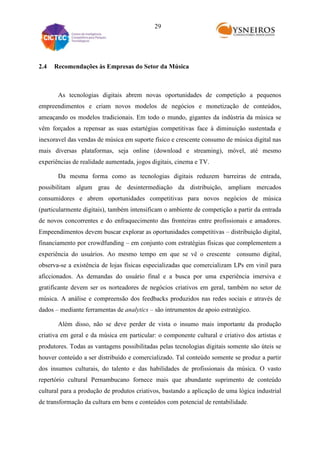29

2.4

Recomendações às Empresas do Setor da Música

As tecnologias digitais abrem novas oportunidades de competição a pequenos
empreendimentos e criam novos modelos de negócios e monetização de conteúdos,
ameaçando os modelos tradicionais. Em todo o mundo, gigantes da indústria da música se
vêm forçados a repensar as suas estartégias competitivas face à diminuição sustentada e
inexoravel das vendas de música em suporte físico e crescente consumo de música digital nas
mais diversas plataformas, seja online (download e streaming), móvel, até mesmo
experiências de realidade aumentada, jogos digitais, cinema e TV.
Da mesma forma como as tecnologias digitais reduzem barreiras de entrada,
possibilitam algum grau de desintermediação da distribuição, ampliam mercados
consumidores e abrem oportunidades competitivas para novos negócios de música
(particularmente digitais), também intensificam o ambiente de competição a partir da entrada
de novos concorrentes e do enfraquecimento das fronteiras entre profissionais e amadores.
Empeendimentos devem buscar explorar as oportunidades competitivas – distribuição digital,
financiamento por crowdfunding – em conjunto com estratégias físicas que complementem a
experiência do usuários. Ao mesmo tempo em que se vê o crescente consumo digital,
observa-se a existência de lojas físicas especializadas que comercializam LPs em vinil para
aficcionados. As demandas do usuário final e a busca por uma experiência imersiva e
gratificante devem ser os norteadores de negócios criativos em geral, também no setor de
música. A análise e compreensão dos feedbacks produzidos nas redes sociais e através de
dados – mediante ferramentas de analytics – são intrumentos de apoio estratégico.
Além disso, não se deve perder de vista o insumo mais importante da produção
criativa em geral e da música em particular: o componente cultural e criativo dos artistas e
produtores. Todas as vantagens possibilitadas pelas tecnologias digitais somente são úteis se
houver conteúdo a ser distribuído e comercializado. Tal conteúdo somente se produz a partir
dos insumos culturais, do talento e das habilidades de profissionais da música. O vasto
repertório cultural Pernambucano fornece mais que abundante suprimento de conteúdo
cultural para a produção de produtos criativos, bastando a aplicação de uma lógica industrial
de transformação da cultura em bens e conteúdos com potencial de rentabilidade.

 