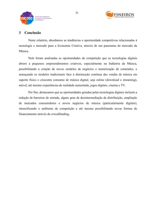 31

3

Conclusão
Neste relatório, abordamos as tendências e oportunidade competitivas relacionadas à

tecnologia e mercado para a Economia Criativa, através de um panorama do mercado da
Música.
Nele foram analisadas as oportunidades de competição que as tecnologias digitais
abrem a pequenos empreendimentos criativos, especialmente na Indústria da Música,
possibilitando a criação de novos modelos de negócios e monetização de conteúdos, e
ameaçando os modelos tradicionais face à diminuição contínua das vendas de música em
suporte físico e crescente consumo de música digital, seja online (download e streaming),
móvel, até mesmo experiências de realidade aumentada, jogos digitais, cinema e TV.
Por fim, destacamos que as oportunidades geradas pelas tecnologias digitais incluem a
redução de barreiras de entrada, algum grau de desintermediação da distribuição, ampliação
de mercados consumidores e novos negócios de música (particularmente digitais),
intensificando o ambiente de competição e até mesmo possibilitando novas formas de
financiamento através do crwodfunding.

 
