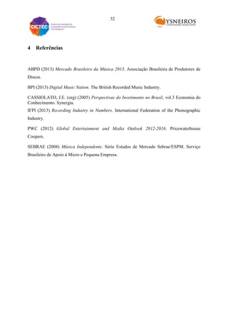 32

4

Referências

ABPD (2013) Mercado Brasileiro da Música 2013. Associação Brasileira de Produtores de
Discos.
BPI (2013) Digital Music Nation. The British Recorded Music Industry.
CASSIOLATO, J.E. (org) (2005) Perspectivas do Invetimento no Brasil, vol.3 Economia do
Conhecimento. Synergia.
IFPI (2013) Recording Industry in Numbers. International Federation of the Phonographic
Industry.
PWC (2012) Global Entertainment and Media Outlook 2012-2016. Pricewaterhouse
Coopers.
SEBRAE (2008) Música Independente. Série Estudos de Mercado Sebrae/ESPM. Serviço
Brasileiro de Apoio à Micro e Pequena Empresa.

 