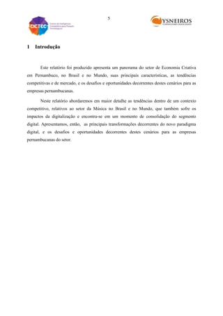 5

1

Introdução

Este relatório foi produzido apresenta um panorama do setor de Economia Criativa
em Pernambuco, no Brasil e no Mundo, suas principais características, as tendências
competitivas e de mercado, e os desafios e oportunidades decorrentes destes cenários para as
empresas pernambucanas.
Neste relatório abordaremos em maior detalhe as tendências dentro de um contexto
competitivo, relativos ao setor da Música no Brasil e no Mundo, que também sofre os
impactos da digitalização e encontra-se em um momento de consolidação do segmento
digital. Apresentamos, então, as principais transformações decorrentes do novo paradigma
digital, e os desafios e oportunidades decorrentes destes cenários para as empresas
pernambucanas do setor.

 