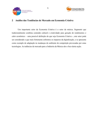6

2

Análise das Tendências de Mercado em Economia Criativa

Um importante setor da Economia Criativa é o setor da música. Segmento que
tradicionalmente combina conteúdo cultural e criatividade para geração de rendimentos e
calor econômico – uma possível definição do que seja Economia Criativa -, este setor pode
ser considerado o que mais fortemente enfrentou os impactos da digitalização, e se apresenta
como exemplo de adaptação às mudanças do ambiente de competição provocadas por estas
tecnologias. As tedências de mercado para a Indústria da Música são o foco desta seção.

 