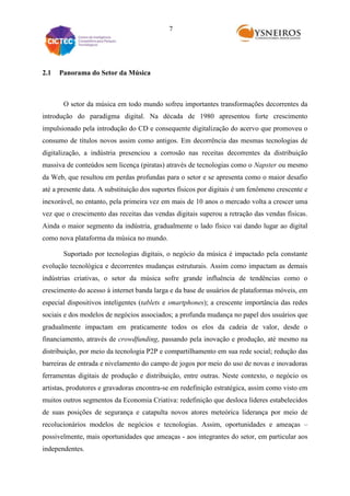 7

2.1

Panorama do Setor da Música

O setor da música em todo mundo sofreu importantes transformações decorrentes da
introdução do paradigma digital. Na década de 1980 apresentou forte crescimento
impulsionado pela introdução do CD e consequente digitalização do acervo que promoveu o
consumo de títulos novos assim como antigos. Em decorrência das mesmas tecnologias de
digitalização, a indústria presenciou a corrosão nas receitas decorrentes da distribuição
massiva de conteúdos sem licença (piratas) através de tecnologias como o Napster ou mesmo
da Web, que resultou em perdas profundas para o setor e se apresenta como o maior desafio
até a presente data. A substituição dos suportes físicos por digitais é um fenômeno crescente e
inexorável, no entanto, pela primeira vez em mais de 10 anos o mercado volta a crescer uma
vez que o crescimento das receitas das vendas digitais superou a retração das vendas físicas.
Ainda o maior segmento da indústria, gradualmente o lado físico vai dando lugar ao digital
como nova plataforma da música no mundo.
Suportado por tecnologias digitais, o negócio da música é impactado pela constante
evolução tecnológica e decorrentes mudanças estruturais. Assim como impactam as demais
indústrias criativas, o setor da música sofre grande influência de tendências como o
crescimento do acesso à internet banda larga e da base de usuários de plataformas móveis, em
especial dispositivos inteligentes (tablets e smartphones); a crescente importância das redes
sociais e dos modelos de negócios associados; a profunda mudança no papel dos usuários que
gradualmente impactam em praticamente todos os elos da cadeia de valor, desde o
financiamento, através de crowdfunding, passando pela inovação e produção, até mesmo na
distribuição, por meio da tecnologia P2P e compartilhamento em sua rede social; redução das
barreiras de entrada e nivelamento do campo de jogos por meio do uso de novas e inovadoras
ferramentas digitais de produção e distribuição, entre outras. Neste contexto, o negócio os
artistas, produtores e gravadoras encontra-se em redefinição estratégica, assim como visto em
muitos outros segmentos da Economia Criativa: redefinição que desloca líderes estabelecidos
de suas posições de segurança e catapulta novos atores meteórica liderança por meio de
recolucionários modelos de negócios e tecnologias. Assim, oportunidades e ameaças –
possivelmente, mais oportunidades que ameaças - aos integrantes do setor, em particular aos
independentes.

 