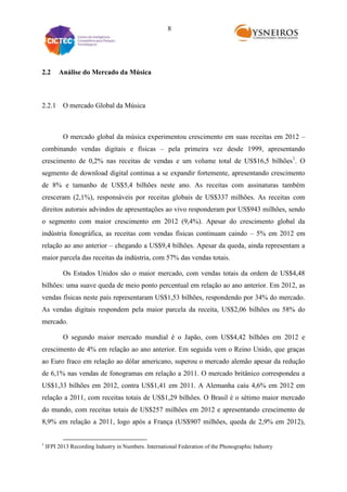 8

2.2

Análise do Mercado da Música

2.2.1 O mercado Global da Música

O mercado global da música experimentou crescimento em suas receitas em 2012 –
combinando vendas digitais e físicas – pela primeira vez desde 1999, apresentando
crescimento de 0,2% nas receitas de vendas e um volume total de US$16,5 bilhões 1. O
segmento de download digital continua a se expandir fortemente, apresentando crescimento
de 8% e tamanho de US$5,4 bilhões neste ano. As receitas com assinaturas também
cresceram (2,1%), responsáveis por receitas globais de US$337 milhões. As receitas com
direitos autorais advindos de apresentações ao vivo responderam por US$943 milhões, sendo
o segmento com maior crescimento em 2012 (9,4%). Apesar do crescimento global da
indústria fonográfica, as receitas com vendas físicas continuam caindo – 5% em 2012 em
relação ao ano anterior – chegando a US$9,4 bilhões. Apesar da queda, ainda representam a
maior parcela das receitas da indústria, com 57% das vendas totais.
Os Estados Unidos são o maior mercado, com vendas totais da ordem de US$4,48
bilhões: uma suave queda de meio ponto percentual em relação ao ano anterior. Em 2012, as
vendas físicas neste país representaram US$1,53 bilhões, respondendo por 34% do mercado.
As vendas digitais respondem pela maior parcela da receita, US$2,06 bilhões ou 58% do
mercado.
O segundo maior mercado mundial é o Japão, com US$4,42 bilhões em 2012 e
crescimento de 4% em relação ao ano anterior. Em seguida vem o Reino Unido, que graças
ao Euro fraco em relação ao dólar americano, superou o mercado alemão apesar da redução
de 6,1% nas vendas de fonogramas em relação a 2011. O mercado britânico correspondeu a
US$1,33 bilhões em 2012, contra US$1,41 em 2011. A Alemanha caiu 4,6% em 2012 em
relação a 2011, com receitas totais de US$1,29 bilhões. O Brasil é o sétimo maior mercado
do mundo, com receitas totais de US$257 milhões em 2012 e apresentando crescimento de
8,9% em relação a 2011, logo após a França (US$907 milhões, queda de 2,9% em 2012),

1

IFPI 2013 Recording Industry in Numbers. International Federation of the Phonographic Industry

 
