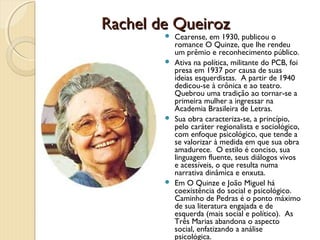 Rachel de Queiroz
         Cearense, em 1930, publicou o
          romance O Quinze, que lhe rendeu
          um prêmio e reconhecimento público.
         Ativa na política, militante do PCB, foi
          presa em 1937 por causa de suas
          ideias esquerdistas. A partir de 1940
          dedicou-se à crônica e ao teatro.
          Quebrou uma tradição ao tornar-se a
          primeira mulher a ingressar na
          Academia Brasileira de Letras.
         Sua obra caracteriza-se, a princípio,
          pelo caráter regionalista e sociológico,
          com enfoque psicológico, que tende a
          se valorizar à medida em que sua obra
          amadurece. O estilo é conciso, sua
          linguagem fluente, seus diálogos vivos
          e acessíveis, o que resulta numa
          narrativa dinâmica e enxuta.
         Em O Quinze e João Miguel há
          coexistência do social e psicológico.
          Caminho de Pedras é o ponto máximo
          de sua literatura engajada e de
          esquerda (mais social e político). As
          Três Marias abandona o aspecto
          social, enfatizando a análise
          psicológica.
 