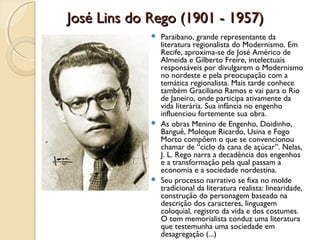 José Lins do Rego (1901 - 1957)
              Paraibano, grande representante da
               literatura regionalista do Modernismo. Em
               Recife, aproxima-se de José Américo de
               Almeida e Gilberto Freire, intelectuais
               responsáveis por divulgarem o Modernismo
               no nordeste e pela preocupação com a
               temática regionalista. Mais tarde conhece
               também Graciliano Ramos e vai para o Rio
               de Janeiro, onde participa ativamente da
               vida literária. Sua infância no engenho
               influenciou fortemente sua obra.
              As obras Menino de Engenho, Doidinho,
               Banguê, Moleque Ricardo, Usina e Fogo
               Morto compõem o que se convencionou
               chamar de “ciclo da cana de açúcar”. Nelas,
               J. L. Rego narra a decadência dos engenhos
               e a transformação pela qual passam a
               economia e a sociedade nordestina.
              Seu processo narrativo se fixa no molde
               tradicional da literatura realista: linearidade,
               construção do personagem baseado na
               descrição dos caracteres, linguagem
               coloquial, registro da vida e dos costumes.
               O tom memorialista conduz uma literatura
               que testemunha uma sociedade em
               desagregação (...)
 