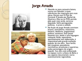 Jorge Amado
       Nascido na zona cacaueira baiana,
        morou em Salvador e essas
        referências são inspiração para suas
        obras. Estreia com O País do
        Carnaval. É levado por Rachel de
        Queiroz a filiar-se ao PCB, partido
        pelo qual, mais tarde, torna-se
        deputado. Sofre perseguições
        políticas, é preso e exilado.
       Na ficção de Jorge Amado convivem
        lirismo, sensualismo, misticismo,
        folclore, idealismo, engajamento
        político, exotismo. Esse painel
        bastante rico, aliado a uma linguagem
        coloquial, fluida, espontânea,
        aparentemente sem elaboração, é
        responsável pela grande aceitação
        popular de sua obra. Seus heróis
        são marginais, pescadores,
        marinheiros, prostitutas e operários;
        todos personagens de origem
        popular. Sua obra está ambientada
        no espaço rural e urbano da Bahia e
        seu aspecto documental a torna
        autenticamente regionalista.
 