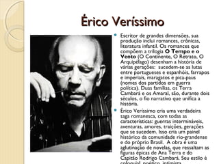 Érico Veríssimo
      Escritor de grandes dimensões, sua
       produção inclui romances, crônicas,
       literatura infantil. Os romances que
       compõem a trilogia O Tempo e o
       Vento (O Continente, O Retrato, O
       Arquipélago) desenham a história de
       várias gerações: sucedem-se as lutas
       entre portugueses e espanhóis, farrapos
       e imperiais, maragatos e pica-paus
       (nomes dos partidos em guerra
       política). Duas famílias, os Terra
       Cambará e os Amaral, são, durante dois
       séculos, o fio narrativo que unifica a
       história.
      Érico Veríssimo cria uma verdadeira
       saga romanesca, com todas as
       características: guerras intermináveis,
       aventuras, amores, traições, gerações
       que se sucedem. Isso cria um painel
       histórico da comunidade rio-grandense
       e do próprio Brasil. A obra é uma
       aglutinação de novelas, que ressaltam as
       figuras épicas de Ana Terra e do
       Capitão Rodrigo Cambará. Seu estilo é
 